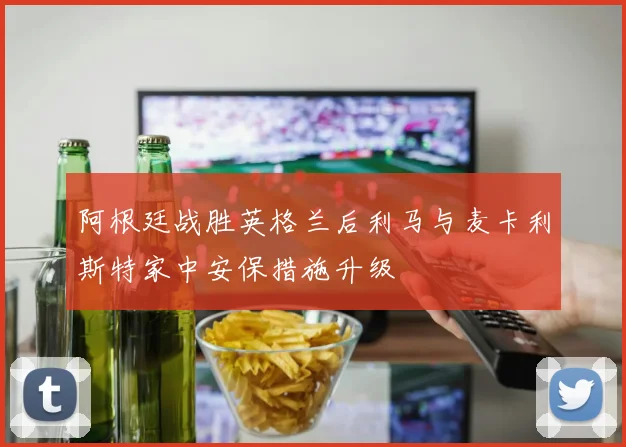 阿根廷战胜英格兰后利马与麦卡利斯特家中安保措施升级